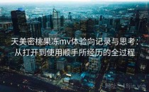 天美密桃果冻mv体验向记录与思考：从打开到使用顺手所经历的全过程