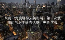 从用户角度聊聊天美影院：第一次使用时的上手难度记录，天美 下载
