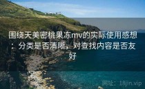 围绕天美密桃果冻mv的实际使用感想：分类是否清晰，对查找内容是否友好