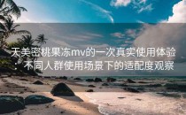 天美密桃果冻mv的一次真实使用体验：不同人群使用场景下的适配度观察