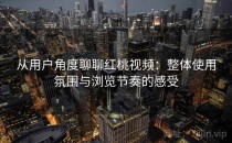 从用户角度聊聊红桃视频：整体使用氛围与浏览节奏的感受