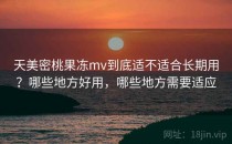 天美密桃果冻mv到底适不适合长期用？哪些地方好用，哪些地方需要适应