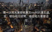 第一次用天美密桃果冻mv时的真实感受：哪些地方好用，哪些地方需要适应