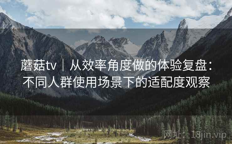 蘑菇tv|从效率角度做的体验复盘:不同人群使用场景下的适配度观察 第2张 蘑菇tv|从效率角度做的体验复盘:不同人群使用场景下的适配度观察 第2张