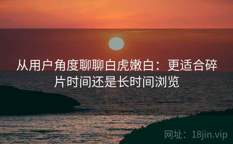 从用户角度聊聊白虎嫩白:更适合碎片时间还是长时间浏览 第2张 从用户角度聊聊白虎嫩白:更适合碎片时间还是长时间浏览 第2张