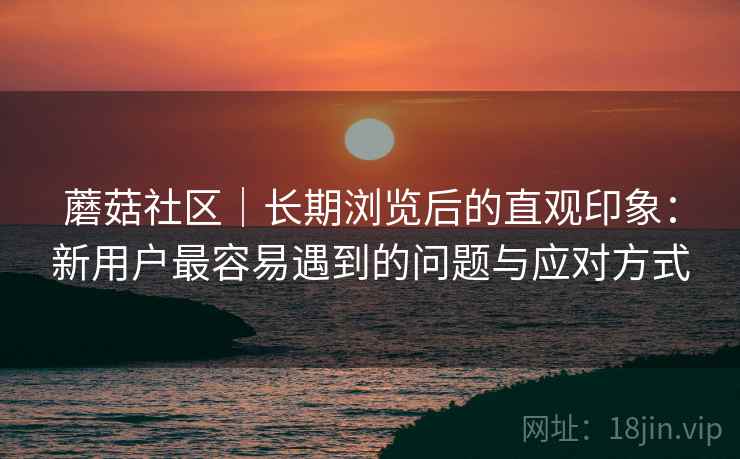 蘑菇社区｜长期浏览后的直观印象：新用户最容易遇到的问题与应对方式  第2张
