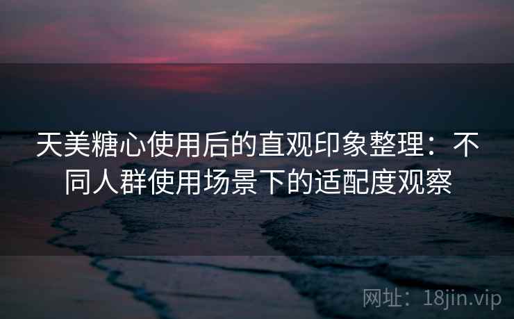 天美糖心使用后的直观印象整理：不同人群使用场景下的适配度观察  第1张