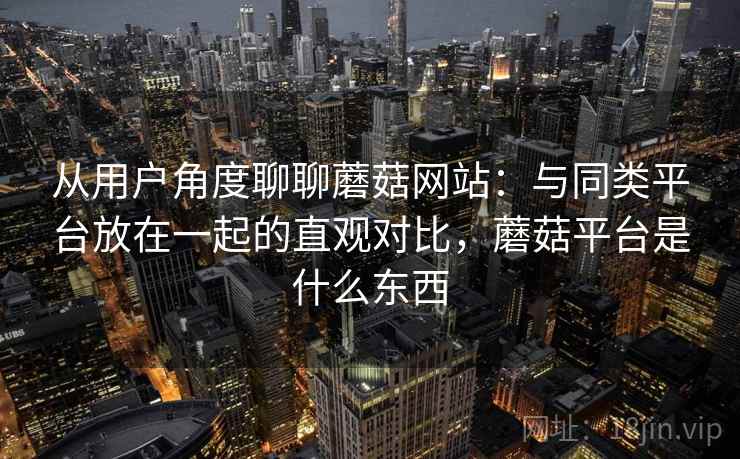 从用户角度聊聊蘑菇网站：与同类平台放在一起的直观对比，蘑菇平台是什么东西  第2张