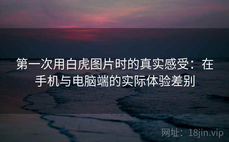 第一次用白虎图片时的真实感受：在手机与电脑端的实际体验差别  第2张