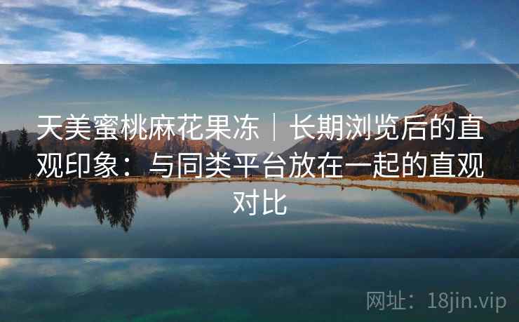 天美蜜桃麻花果冻｜长期浏览后的直观印象：与同类平台放在一起的直观对比  第1张