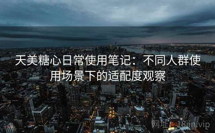 天美糖心日常使用笔记：不同人群使用场景下的适配度观察  第1张
