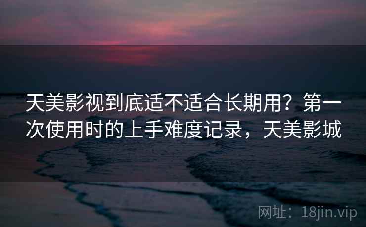 天美影视到底适不适合长期用？第一次使用时的上手难度记录，天美影城  第2张