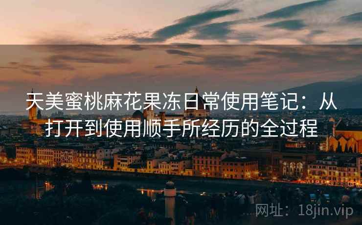 天美蜜桃麻花果冻日常使用笔记：从打开到使用顺手所经历的全过程  第2张