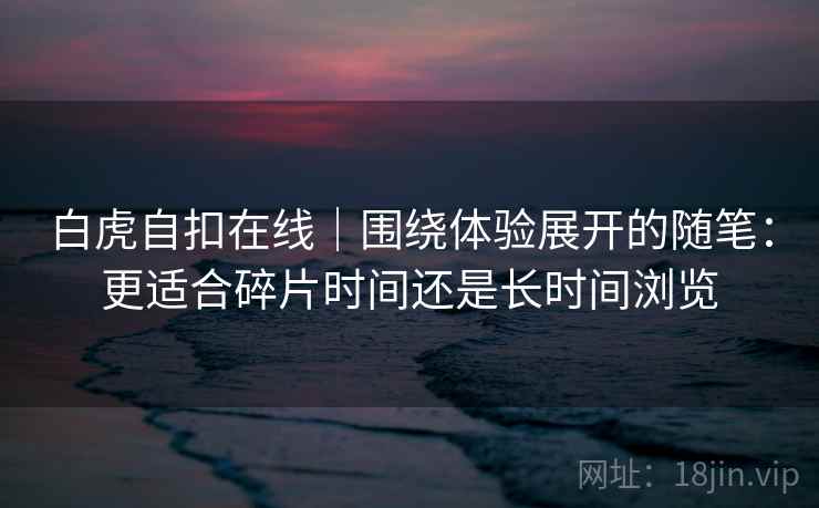 白虎自扣在线｜围绕体验展开的随笔：更适合碎片时间还是长时间浏览  第1张