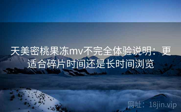 天美密桃果冻mv不完全体验说明：更适合碎片时间还是长时间浏览  第2张