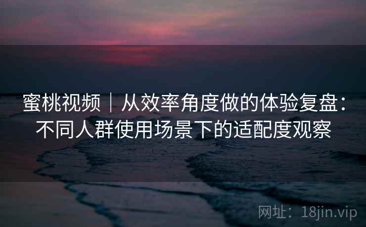 蜜桃视频｜从效率角度做的体验复盘：不同人群使用场景下的适配度观察  第1张