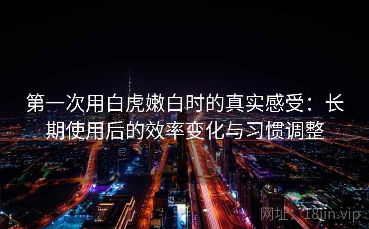 第一次用白虎嫩白时的真实感受：长期使用后的效率变化与习惯调整  第2张