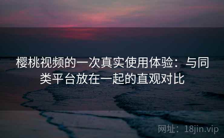 樱桃视频的一次真实使用体验：与同类平台放在一起的直观对比  第2张
