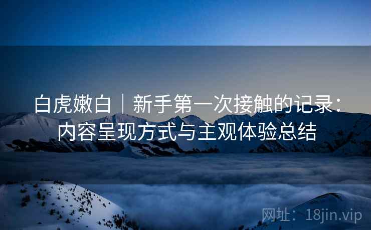 白虎嫩白｜新手第一次接触的记录：内容呈现方式与主观体验总结  第1张