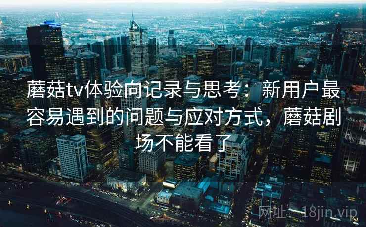 蘑菇tv体验向记录与思考：新用户最容易遇到的问题与应对方式，蘑菇剧场不能看了  第2张
