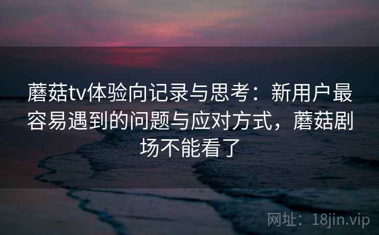 蘑菇tv体验向记录与思考：新用户最容易遇到的问题与应对方式，蘑菇剧场不能看了  第1张