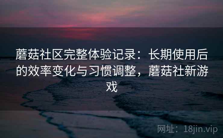 蘑菇社区完整体验记录：长期使用后的效率变化与习惯调整，蘑菇社新游戏  第2张