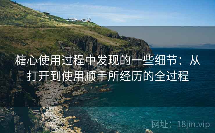 糖心使用过程中发现的一些细节：从打开到使用顺手所经历的全过程  第1张