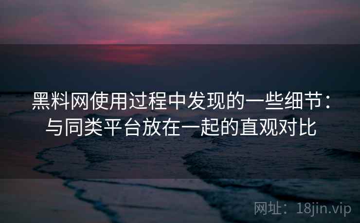 黑料网使用过程中发现的一些细节：与同类平台放在一起的直观对比  第1张