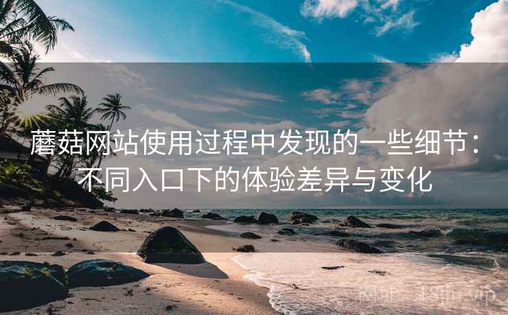 蘑菇网站使用过程中发现的一些细节：不同入口下的体验差异与变化  第2张