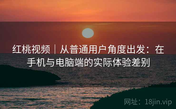 红桃视频｜从普通用户角度出发：在手机与电脑端的实际体验差别  第1张