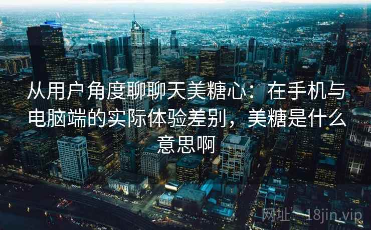 从用户角度聊聊天美糖心：在手机与电脑端的实际体验差别，美糖是什么意思啊  第2张