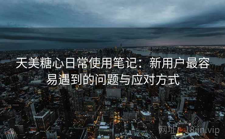 天美糖心日常使用笔记：新用户最容易遇到的问题与应对方式  第1张