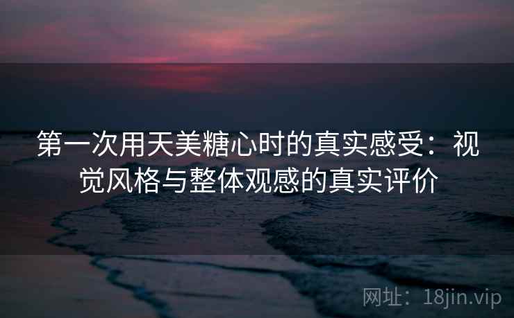 第一次用天美糖心时的真实感受:视觉风格与整体观感的真实评价 第2张 第一次用天美糖心时的真实感受:视觉风格与整体观感的真实评价 第2张