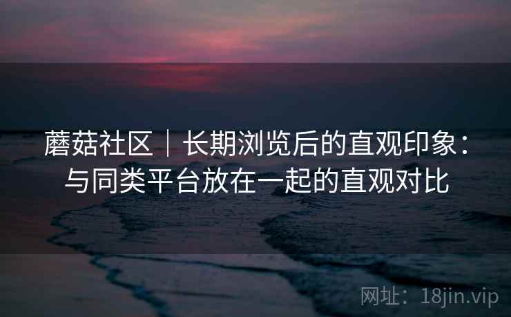 蘑菇社区|长期浏览后的直观印象:与同类平台放在一起的直观对比 第2张 蘑菇社区|长期浏览后的直观印象:与同类平台放在一起的直观对比 第2张