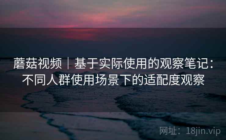 蘑菇视频|基于实际使用的观察笔记:不同人群使用场景下的适配度观察 第2张 蘑菇视频|基于实际使用的观察笔记:不同人群使用场景下的适配度观察 第2张