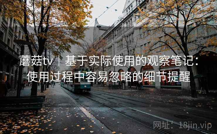 蘑菇tv|基于实际使用的观察笔记:使用过程中容易忽略的细节提醒 第2张 蘑菇tv|基于实际使用的观察笔记:使用过程中容易忽略的细节提醒 第2张