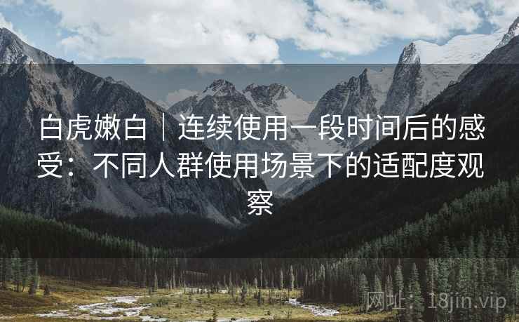 白虎嫩白|连续使用一段时间后的感受:不同人群使用场景下的适配度观察 第1张 白虎嫩白|连续使用一段时间后的感受:不同人群使用场景下的适配度观察 第1张