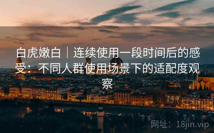 白虎嫩白|连续使用一段时间后的感受:不同人群使用场景下的适配度观察 第2张 白虎嫩白|连续使用一段时间后的感受:不同人群使用场景下的适配度观察 第2张