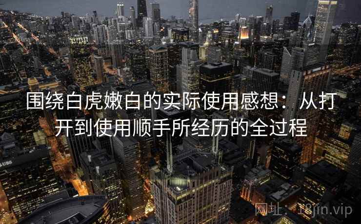 围绕白虎嫩白的实际使用感想:从打开到使用顺手所经历的全过程 第1张 围绕白虎嫩白的实际使用感想:从打开到使用顺手所经历的全过程 第1张