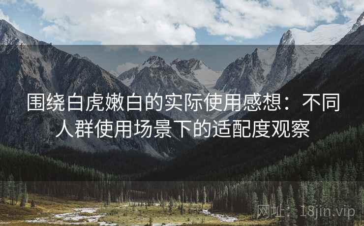 围绕白虎嫩白的实际使用感想:不同人群使用场景下的适配度观察 第2张 围绕白虎嫩白的实际使用感想:不同人群使用场景下的适配度观察 第2张