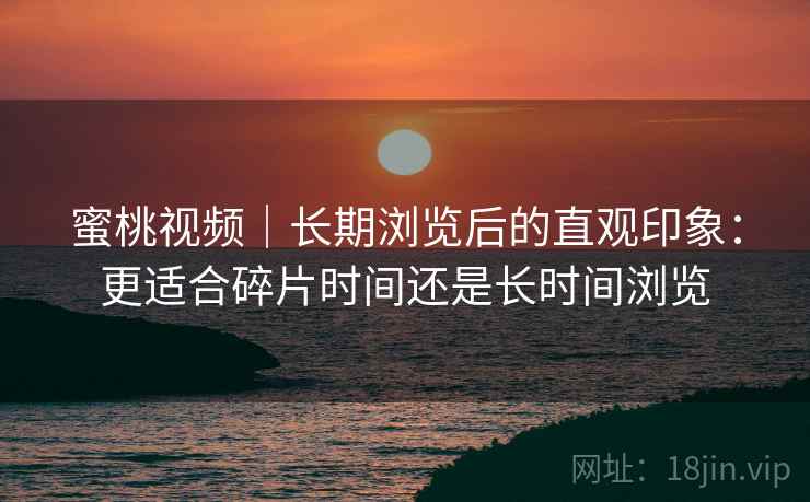 蜜桃视频|长期浏览后的直观印象:更适合碎片时间还是长时间浏览 第1张 蜜桃视频|长期浏览后的直观印象:更适合碎片时间还是长时间浏览 第1张