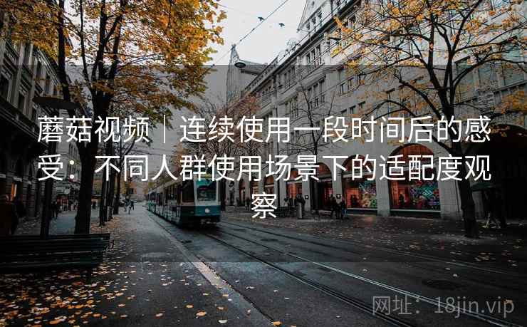 蘑菇视频|连续使用一段时间后的感受:不同人群使用场景下的适配度观察 第1张 蘑菇视频|连续使用一段时间后的感受:不同人群使用场景下的适配度观察 第1张