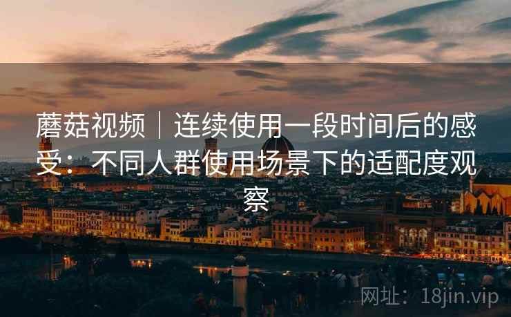 蘑菇视频|连续使用一段时间后的感受:不同人群使用场景下的适配度观察 第2张 蘑菇视频|连续使用一段时间后的感受:不同人群使用场景下的适配度观察 第2张