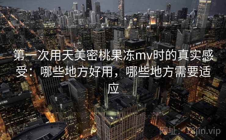 第一次用天美密桃果冻mv时的真实感受:哪些地方好用,哪些地方需要适应 第1张 第一次用天美密桃果冻mv时的真实感受:哪些地方好用,哪些地方需要适应 第1张