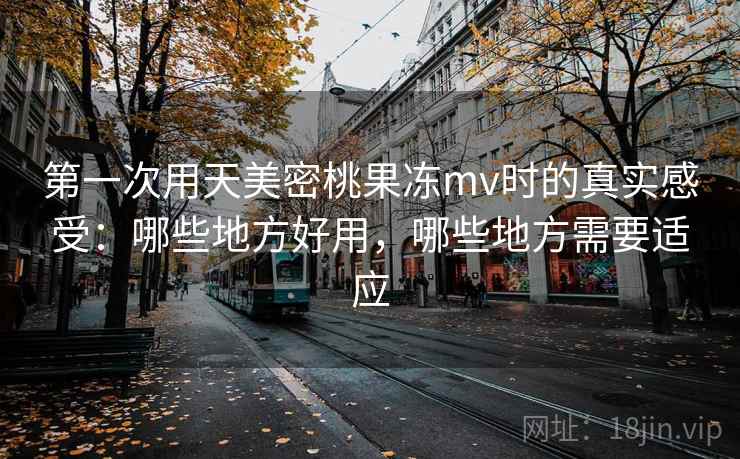 第一次用天美密桃果冻mv时的真实感受:哪些地方好用,哪些地方需要适应 第2张 第一次用天美密桃果冻mv时的真实感受:哪些地方好用,哪些地方需要适应 第2张